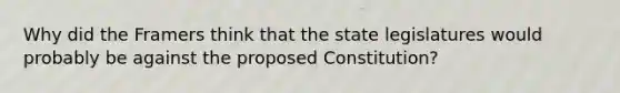 Why did the Framers think that the state legislatures would probably be against the proposed Constitution?