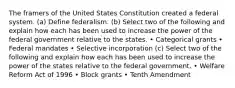 The framers of the United States Constitution created a federal system. (a) Define federalism. (b) Select two of the following and explain how each has been used to increase the power of the federal government relative to the states. • Categorical grants • Federal mandates • Selective incorporation (c) Select two of the following and explain how each has been used to increase the power of the states relative to the federal government. • Welfare Reform Act of 1996 • Block grants • Tenth Amendment