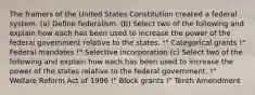 The framers of the United States Constitution created a federal system. (a) Define federalism. (b) Select two of the following and explain how each has been used to increase the power of the federal government relative to the states. !" Categorical grants !" Federal mandates !" Selective incorporation (c) Select two of the following and explain how each has been used to increase the power of the states relative to the federal government. !" Welfare Reform Act of 1996 !" Block grants !" Tenth Amendment