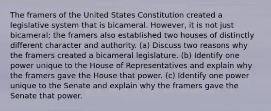 The framers of the United States Constitution created a legislative system that is bicameral. However, it is not just bicameral; the framers also established two houses of distinctly different character and authority. (a) Discuss two reasons why the framers created a bicameral legislature. (b) Identify one power unique to the House of Representatives and explain why the framers gave the House that power. (c) Identify one power unique to the Senate and explain why the framers gave the Senate that power.