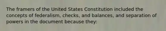 The framers of the United States Constitution included the concepts of federalism, checks, and balances, and separation of powers in the document because they: