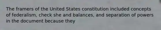 The framers of the United States constitution included concepts of federalism, check she and balances, and separation of powers in the document because they