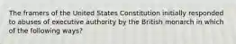 The framers of the United States Constitution initially responded to abuses of executive authority by the British monarch in which of the following ways?