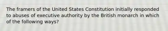 The framers of the United States Constitution initially responded to abuses of executive authority by the British monarch in which of the following ways?