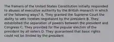 The framers of the United States Constitution initially responded to abuses of executive authority by the British monarch in which of the following ways? A. They granted the Supreme Court the ability to veto treaties negotiated by the president B. They established the separation of powers between the president and Congress C. They provided for the popular election of the president by all voters D. They guaranteed that basic rights could not be limited by the president