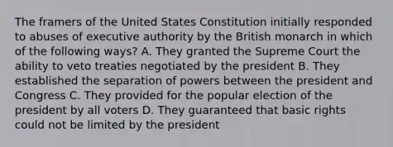 The framers of the United States Constitution initially responded to abuses of executive authority by the British monarch in which of the following ways? A. They granted the Supreme Court the ability to veto treaties negotiated by the president B. They established the separation of powers between the president and Congress C. They provided for the popular election of the president by all voters D. They guaranteed that basic rights could not be limited by the president