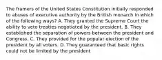 The framers of the United States Constitution initially responded to abuses of executive authority by the British monarch in which of the following ways? A. They granted the Supreme Court the ability to veto treaties negotiated by the president. B. They established the separation of powers between the president and Congress. C. They provided for the popular election of the president by all voters. D. They guaranteed that basic rights could not be limited by the president