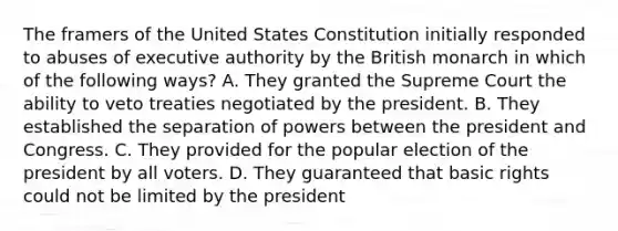 The framers of the United States Constitution initially responded to abuses of executive authority by the British monarch in which of the following ways? A. They granted the Supreme Court the ability to veto treaties negotiated by the president. B. They established the separation of powers between the president and Congress. C. They provided for the popular election of the president by all voters. D. They guaranteed that basic rights could not be limited by the president