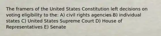 The framers of the United States Constitution left decisions on voting eligibility to the: A) civil rights agencies B) individual states C) United States Supreme Court D) House of Representatives E) Senate