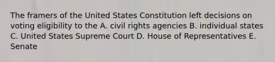 The framers of the United States Constitution left decisions on voting eligibility to the A. civil rights agencies B. individual states C. United States Supreme Court D. House of Representatives E. Senate