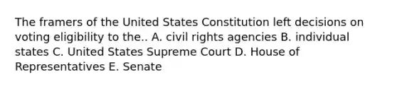 The framers of the United States Constitution left decisions on voting eligibility to the.. A. civil rights agencies B. individual states C. United States Supreme Court D. House of Representatives E. Senate