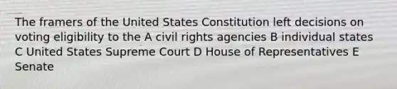 The framers of the United States Constitution left decisions on voting eligibility to the A civil rights agencies B individual states C United States Supreme Court D House of Representatives E Senate