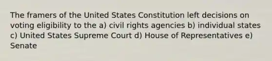 The framers of the United States Constitution left decisions on voting eligibility to the a) civil rights agencies b) individual states c) United States Supreme Court d) House of Representatives e) Senate