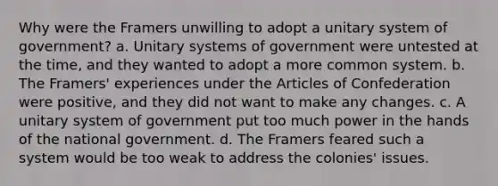 Why were the Framers unwilling to adopt a unitary system of government? a. Unitary systems of government were untested at the time, and they wanted to adopt a more common system. b. The Framers' experiences under the Articles of Confederation were positive, and they did not want to make any changes. c. A unitary system of government put too much power in the hands of the national government. d. The Framers feared such a system would be too weak to address the colonies' issues.