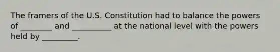 The framers of the U.S. Constitution had to balance the powers of ________ and __________ at the national level with the powers held by _________.