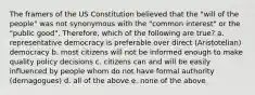 The framers of the US Constitution believed that the "will of the people" was not synonymous with the "common interest" or the "public good". Therefore, which of the following are true? a. representative democracy is preferable over direct (Aristotelian) democracy b. most citizens will not be informed enough to make quality policy decisions c. citizens can and will be easily influenced by people whom do not have formal authority (demagogues) d. all of the above e. none of the above