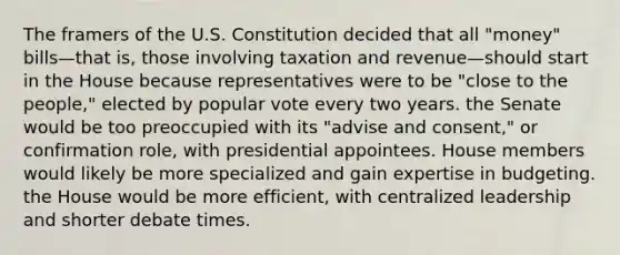 The framers of the U.S. Constitution decided that all "money" bills—that is, those involving taxation and revenue—should start in the House because representatives were to be "close to the people," elected by popular vote every two years. the Senate would be too preoccupied with its "advise and consent," or confirmation role, with presidential appointees. House members would likely be more specialized and gain expertise in budgeting. the House would be more efficient, with centralized leadership and shorter debate times.