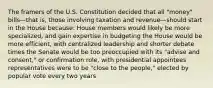 The framers of the U.S. Constitution decided that all "money" bills—that is, those involving taxation and revenue—should start in the House because: House members would likely be more specialized, and gain expertise in budgeting the House would be more efficient, with centralized leadership and shorter debate times the Senate would be too preoccupied with its "advise and consent," or confirmation role, with presidential appointees representatives were to be "close to the people," elected by popular vote every two years