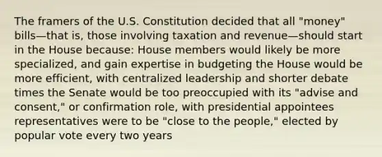 The framers of the U.S. Constitution decided that all "money" bills—that is, those involving taxation and revenue—should start in the House because: House members would likely be more specialized, and gain expertise in budgeting the House would be more efficient, with centralized leadership and shorter debate times the Senate would be too preoccupied with its "advise and consent," or confirmation role, with presidential appointees representatives were to be "close to the people," elected by popular vote every two years