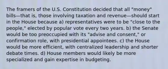 The framers of the U.S. Constitution decided that all "money" bills—that is, those involving taxation and revenue—should start in the House because a) representatives were to be "close to the people," elected by popular vote every two years. b) the Senate would be too preoccupied with its "advise and consent," or confirmation role, with presidential appointees. c) the House would be more efficient, with centralized leadership and shorter debate times. d) House members would likely be more specialized and gain expertise in budgeting.