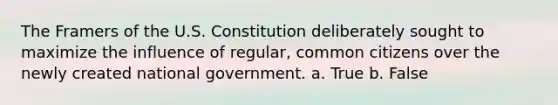 The Framers of the U.S. Constitution deliberately sought to maximize the influence of regular, common citizens over the newly created national government. a. True b. False