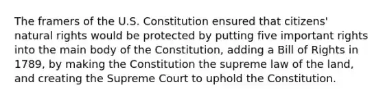 The framers of the U.S. Constitution ensured that citizens' natural rights would be protected by putting five important rights into the main body of the Constitution, adding a Bill of Rights in 1789, by making the Constitution the supreme law of the land, and creating the Supreme Court to uphold the Constitution.