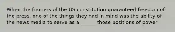 When the framers of the US constitution guaranteed freedom of the press, one of the things they had in mind was the ability of the news media to serve as a ______ those positions of power