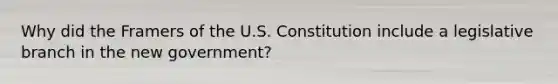 Why did the Framers of the U.S. Constitution include a legislative branch in the new government?