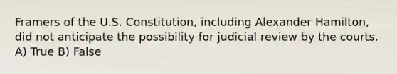 Framers of the U.S. Constitution, including Alexander Hamilton, did not anticipate the possibility for judicial review by the courts. A) True B) False