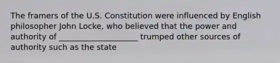 The framers of the U.S. Constitution were influenced by English philosopher John Locke, who believed that the power and authority of ____________________ trumped other sources of authority such as the state