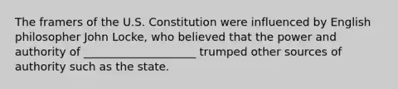 The framers of the U.S. Constitution were influenced by English philosopher John Locke, who believed that the power and authority of ____________________ trumped other sources of authority such as the state.