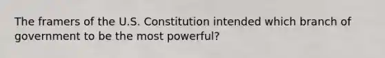 The framers of the U.S. Constitution intended which branch of government to be the most powerful?