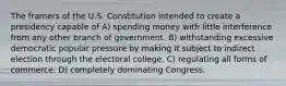 The framers of the U.S. Constitution intended to create a presidency capable of A) spending money with little interference from any other branch of government. B) withstanding excessive democratic popular pressure by making it subject to indirect election through the electoral college. C) regulating all forms of commerce. D) completely dominating Congress.