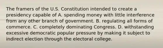 The framers of the U.S. Constitution intended to create a presidency capable of A. spending money with little interference from any other branch of government. B. regulating all forms of commerce. C. completely dominating Congress. D. withstanding excessive democratic popular pressure by making it subject to indirect election through the electoral college.