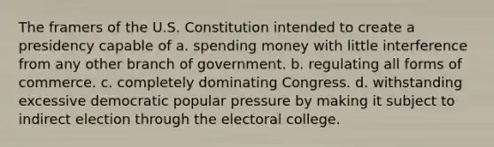 The framers of the U.S. Constitution intended to create a presidency capable of a. spending money with little interference from any other branch of government. b. regulating all forms of commerce. c. completely dominating Congress. d. withstanding excessive democratic popular pressure by making it subject to indirect election through the <a href='https://www.questionai.com/knowledge/ku06PV1rQK-electoral-college' class='anchor-knowledge'>electoral college</a>.