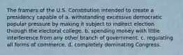 The framers of the U.S. Constitution intended to create a presidency capable of a. withstanding excessive democratic popular pressure by making it subject to indirect election through the electoral college. b. spending money with little interference from any other branch of government. c. regulating all forms of commerce. d. completely dominating Congress.