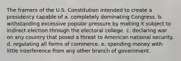 The framers of the U.S. Constitution intended to create a presidency capable of a. completely dominating Congress. b. withstanding excessive popular pressure by making it subject to indirect election through the electoral college. c. declaring war on any country that posed a threat to American national security. d. regulating all forms of commerce. e. spending money with little interference from any other branch of government.