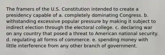 The framers of the U.S. Constitution intended to create a presidency capable of a. completely dominating Congress. b. withstanding excessive popular pressure by making it subject to indirect election through the electoral college. c. declaring war on any country that posed a threat to American national security. d. regulating all forms of commerce. e. spending money with little interference from any other branch of government.