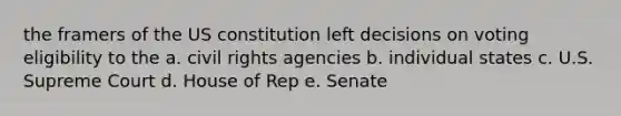 the framers of the US constitution left decisions on voting eligibility to the a. civil rights agencies b. individual states c. U.S. Supreme Court d. House of Rep e. Senate