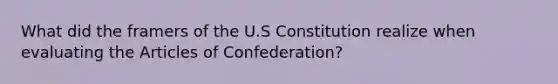 What did the framers of the U.S Constitution realize when evaluating the Articles of Confederation?