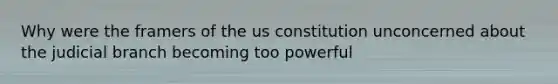 Why were the framers of the us constitution unconcerned about the judicial branch becoming too powerful