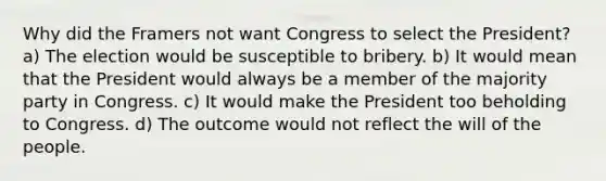 Why did the Framers not want Congress to select the President? a) The election would be susceptible to bribery. b) It would mean that the President would always be a member of the majority party in Congress. c) It would make the President too beholding to Congress. d) The outcome would not reflect the will of the people.