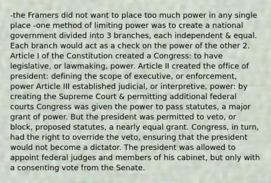 -the Framers did not want to place too much power in any single place -one method of limiting power was to create a national government divided into 3 branches, each independent & equal. Each branch would act as a check on the power of the other 2. Article I of the Constitution created a Congress: to have legislative, or lawmaking, power. Article II created the office of president: defining the scope of executive, or enforcement, power Article III established judicial, or interpretive, power: by creating the Supreme Court & permitting additional federal courts Congress was given the power to pass statutes, a major grant of power. But the president was permitted to veto, or block, proposed statutes, a nearly equal grant. Congress, in turn, had the right to override the veto, ensuring that the president would not become a dictator. The president was allowed to appoint federal judges and members of his cabinet, but only with a consenting vote from the Senate.