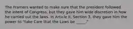 The Framers wanted to make sure that the president followed the intent of Congress, but they gave him wide discretion in how he carried out the laws. In Article II, Section 3, they gave him the power to "take Care that the Laws be _____."