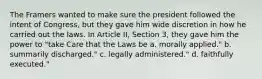 The Framers wanted to make sure the president followed the intent of Congress, but they gave him wide discretion in how he carried out the laws. In Article II, Section 3, they gave him the power to "take Care that the Laws be a. morally applied." b. summarily discharged." c. legally administered." d. faithfully executed."