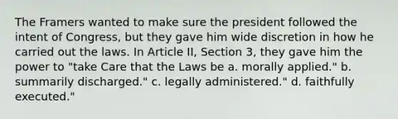 The Framers wanted to make sure the president followed the intent of Congress, but they gave him wide discretion in how he carried out the laws. In Article II, Section 3, they gave him the power to "take Care that the Laws be a. morally applied." b. summarily discharged." c. legally administered." d. faithfully executed."