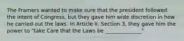 The Framers wanted to make sure that the president followed the intent of Congress, but they gave him wide discretion in how he carried out the laws. In Article II, Section 3, they gave him the power to "take Care that the Laws be ______________"