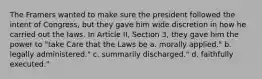 The Framers wanted to make sure the president followed the intent of Congress, but they gave him wide discretion in how he carried out the laws. In Article II, Section 3, they gave him the power to "take Care that the Laws be a. morally applied." b. legally administered." c. summarily discharged." d. faithfully executed."