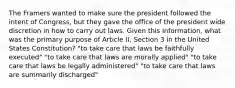 The Framers wanted to make sure the president followed the intent of Congress, but they gave the office of the president wide discretion in how to carry out laws. Given this information, what was the primary purpose of Article II, Section 3 in the United States Constitution? "to take care that laws be faithfully executed" "to take care that laws are morally applied" "to take care that laws be legally administered" "to take care that laws are summarily discharged"