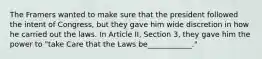 The Framers wanted to make sure that the president followed the intent of Congress, but they gave him wide discretion in how he carried out the laws. In Article II, Section 3, they gave him the power to "take Care that the Laws be____________."